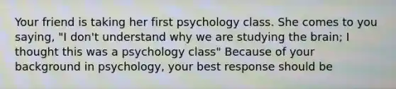 Your friend is taking her first psychology class. She comes to you saying, "I don't understand why we are studying <a href='https://www.questionai.com/knowledge/kLMtJeqKp6-the-brain' class='anchor-knowledge'>the brain</a>; I thought this was a psychology class" Because of your background in psychology, your best response should be