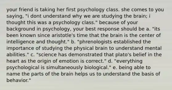 your friend is taking her first psychology class. she comes to you saying, "i dont understand why we are studying the brain; i thought this was a psychology class." because of your background in psychology, your best response should be a. "its been known since aristotle's time that the brain is the center of intelligence and thought." b. "phrenologists established the importance of studying the physical brain to understand mental abilities." c. "science has demonstrated that plato's belief in the heart as the origin of emotion is correct." d. "everything psychological is simultaneously biological." e. being able to name the parts of the brain helps us to understand the basis of behavior."