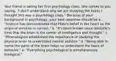 Your friend is taking her first psychology class. She comes to you saying, "I don't understand why we are studying the brain; I thought this was a psychology class." Because of your background in psychology, your best response should be a. "Science has demonstrated that Plato's belief in the heart as the origin of emotion is correct." b. "It's been known since Aristotle's time that the brain is the center of intelligence and thought." c. "Phrenologists established the importance of studying the physical brain to understand mental abilities." d. "Being able to name the parts of the brain helps us understand the basis of behavior." e. "Everything psychological is simultaneously biological."