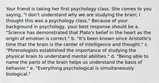 Your friend is taking her first psychology class. She comes to you saying, "I don't understand why we are studying the brain; I thought this was a psychology class." Because of your background in psychology, your best response should be a. "Science has demonstrated that Plato's belief in the heart as the origin of emotion is correct." b. "It's been known since Aristotle's time that the brain is the center of intelligence and thought." c. "Phrenologists established the importance of studying the physical brain to understand mental abilities." d. "Being able to name the parts of the brain helps us understand the basis of behavior." e. "Everything psychological is simultaneously biological."