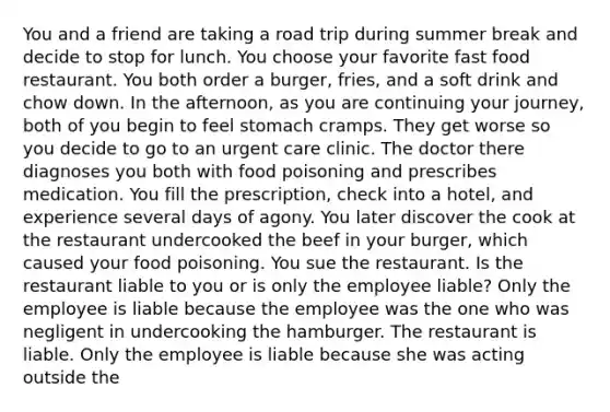 You and a friend are taking a road trip during summer break and decide to stop for lunch. You choose your favorite fast food restaurant. You both order a burger, fries, and a soft drink and chow down. In the afternoon, as you are continuing your journey, both of you begin to feel stomach cramps. They get worse so you decide to go to an urgent care clinic. The doctor there diagnoses you both with food poisoning and prescribes medication. You fill the prescription, check into a hotel, and experience several days of agony. You later discover the cook at the restaurant undercooked the beef in your burger, which caused your food poisoning. You sue the restaurant. Is the restaurant liable to you or is only the employee liable? Only the employee is liable because the employee was the one who was negligent in undercooking the hamburger. The restaurant is liable. Only the employee is liable because she was acting outside the