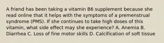 A friend has been taking a vitamin B6 supplement because she read online that it helps with the symptoms of a premenstrual syndrome (PMS). If she continues to take high doses of this vitamin, what side effect may she experience? A. Anemia B. Diarrhea C. Loss of fine motor skills D. Calcification of soft tissue