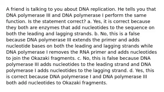 A friend is talking to you about DNA replication. He tells you that DNA polymerase III and DNA polymerase I perform the same function. Is the statement correct? a. Yes, it is correct because they both are enzymes that add nucleotides to the sequence on both the leading and lagging strands. b. No, this is a false because DNA polymerase III extends the primer and adds nucleotide bases on both the leading and lagging strands while DNA polymerase I removes the RNA primer and adds nucleotides to join the Okazaki fragments. c. No, this is false because DNA polymerase III adds nucleotides to the leading strand and DNA polymerase I adds nucleotides to the lagging strand. d. Yes, this is correct because DNA polymerase I and DNA polymerase III both add nucleotides to Okazaki fragments.