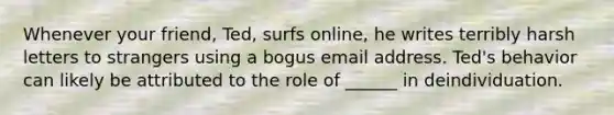 Whenever your friend, Ted, surfs online, he writes terribly harsh letters to strangers using a bogus email address. Ted's behavior can likely be attributed to the role of ______ in deindividuation.