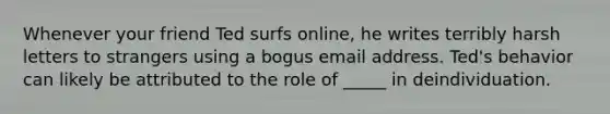 Whenever your friend Ted surfs online, he writes terribly harsh letters to strangers using a bogus email address. Ted's behavior can likely be attributed to the role of _____ in deindividuation.