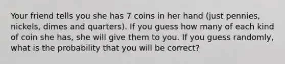 Your friend tells you she has 7 coins in her hand (just pennies, nickels, dimes and quarters). If you guess how many of each kind of coin she has, she will give them to you. If you guess randomly, what is the probability that you will be correct?