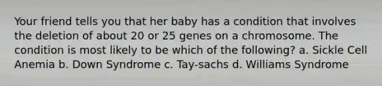 Your friend tells you that her baby has a condition that involves the deletion of about 20 or 25 genes on a chromosome. The condition is most likely to be which of the following? a. Sickle Cell Anemia b. Down Syndrome c. Tay-sachs d. Williams Syndrome