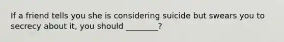 If a friend tells you she is considering suicide but swears you to secrecy about it, you should ________?