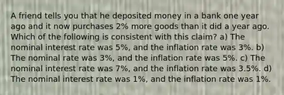 A friend tells you that he deposited money in a bank one year ago and it now purchases 2% more goods than it did a year ago. Which of the following is consistent with this claim? a) The nominal interest rate was 5%, and the inflation rate was 3%. b) The nominal rate was 3%, and the inflation rate was 5%. c) The nominal interest rate was 7%, and the inflation rate was 3.5%. d) The nominal interest rate was 1%, and the inflation rate was 1%.