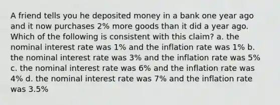 A friend tells you he deposited money in a bank one year ago and it now purchases 2% more goods than it did a year ago. Which of the following is consistent with this claim? a. the nominal interest rate was 1% and the inflation rate was 1% b. the nominal interest rate was 3% and the inflation rate was 5% c. the nominal interest rate was 6% and the inflation rate was 4% d. the nominal interest rate was 7% and the inflation rate was 3.5%