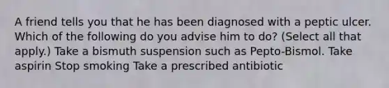 A friend tells you that he has been diagnosed with a peptic ulcer. Which of the following do you advise him to do? (Select all that apply.) Take a bismuth suspension such as Pepto-Bismol. Take aspirin Stop smoking Take a prescribed antibiotic