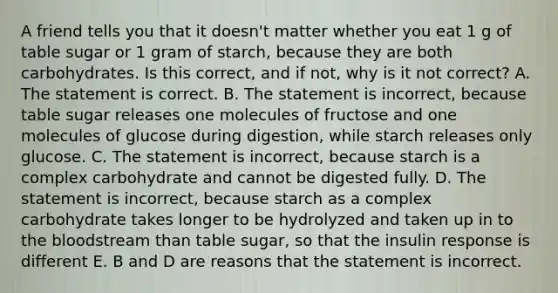 A friend tells you that it doesn't matter whether you eat 1 g of table sugar or 1 gram of starch, because they are both carbohydrates. Is this correct, and if not, why is it not correct? A. The statement is correct. B. The statement is incorrect, because table sugar releases one molecules of fructose and one molecules of glucose during digestion, while starch releases only glucose. C. The statement is incorrect, because starch is a complex carbohydrate and cannot be digested fully. D. The statement is incorrect, because starch as a complex carbohydrate takes longer to be hydrolyzed and taken up in to the bloodstream than table sugar, so that the insulin response is different E. B and D are reasons that the statement is incorrect.