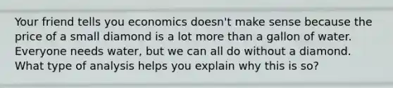 Your friend tells you economics doesn't make sense because the price of a small diamond is a lot more than a gallon of water. Everyone needs water, but we can all do without a diamond. What type of analysis helps you explain why this is so?