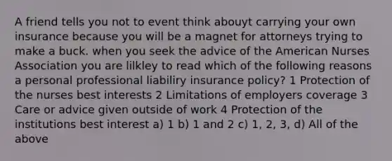 A friend tells you not to event think abouyt carrying your own insurance because you will be a magnet for attorneys trying to make a buck. when you seek the advice of the American Nurses Association you are lilkley to read which of the following reasons a personal professional liabiliry insurance policy? 1 Protection of the nurses best interests 2 Limitations of employers coverage 3 Care or advice given outside of work 4 Protection of the institutions best interest a) 1 b) 1 and 2 c) 1, 2, 3, d) All of the above