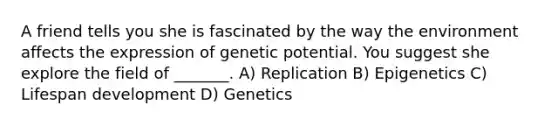 A friend tells you she is fascinated by the way the environment affects the expression of genetic potential. You suggest she explore the field of _______. A) Replication B) Epigenetics C) Lifespan development D) Genetics