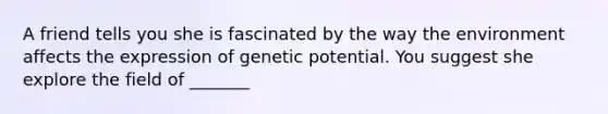 A friend tells you she is fascinated by the way the environment affects the expression of genetic potential. You suggest she explore the field of _______