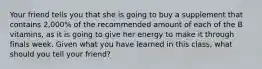 Your friend tells you that she is going to buy a supplement that contains 2,000% of the recommended amount of each of the B vitamins, as it is going to give her energy to make it through finals week. Given what you have learned in this class, what should you tell your friend?