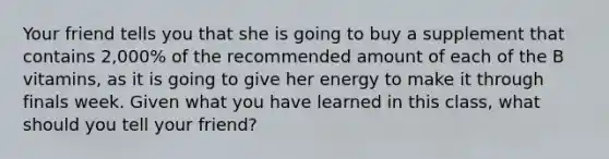 Your friend tells you that she is going to buy a supplement that contains 2,000% of the recommended amount of each of the B vitamins, as it is going to give her energy to make it through finals week. Given what you have learned in this class, what should you tell your friend?