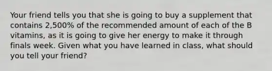 Your friend tells you that she is going to buy a supplement that contains 2,500% of the recommended amount of each of the B vitamins, as it is going to give her energy to make it through finals week. Given what you have learned in class, what should you tell your friend?