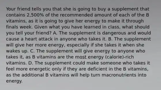 Your friend tells you that she is going to buy a supplement that contains 2,500% of the recommended amount of each of the B vitamins, as it is going to give her energy to make it through finals week. Given what you have learned in class, what should you tell your friend? A. The supplement is dangerous and would cause a heart attack in anyone who takes it. B. The supplement will give her more energy, especially if she takes it when she wakes up. C. The supplement will give energy to anyone who takes it, as B vitamins are the most energy (calorie)-rich vitamins. D. The supplement could make someone who takes it feel more energetic only if they are deficient in the B vitamins, as the additional B vitamins will help turn macronutrients into energy.