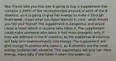 Your friend tells you that she is going to buy a supplement that contains 2,500% of the recommended amount of each of the B vitamins, as it is going to give her energy to make it through finals week. Given what you have learned in class, what should you tell your friend? The supplement is dangerous and would cause a heart attack in anyone who takes it. The supplement could make someone who takes it feel more energetic only if they are deficient in the B vitamins, as the additional B vitamins will help turn macronutrients into energy. The supplement will give energy to anyone who takes it, as B vitamins are the most energy (calorie)-rich vitamins. The supplement will give her more energy, especially if she takes it when she wakes up.