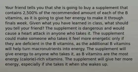 Your friend tells you that she is going to buy a supplement that contains 2,500% of the recommended amount of each of the B vitamins, as it is going to give her energy to make it through finals week. Given what you have learned in class, what should you tell your friend? The supplement is dangerous and would cause a heart attack in anyone who takes it. The supplement could make someone who takes it feel more energetic only if they are deficient in the B vitamins, as the additional B vitamins will help turn macronutrients into energy. The supplement will give energy to anyone who takes it, as B vitamins are the most energy (calorie)-rich vitamins. The supplement will give her more energy, especially if she takes it when she wakes up.