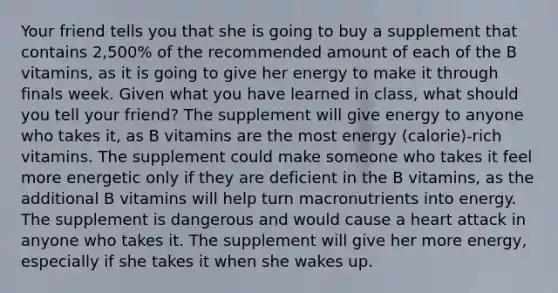 Your friend tells you that she is going to buy a supplement that contains 2,500% of the recommended amount of each of the B vitamins, as it is going to give her energy to make it through finals week. Given what you have learned in class, what should you tell your friend? The supplement will give energy to anyone who takes it, as B vitamins are the most energy (calorie)-rich vitamins. The supplement could make someone who takes it feel more energetic only if they are deficient in the B vitamins, as the additional B vitamins will help turn macronutrients into energy. The supplement is dangerous and would cause a heart attack in anyone who takes it. The supplement will give her more energy, especially if she takes it when she wakes up.