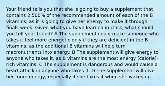 Your friend tells you that she is going to buy a supplement that contains 2,500% of the recommended amount of each of the B vitamins, as it is going to give her energy to make it through finals week. Given what you have learned in class, what should you tell your friend? A The supplement could make someone who takes it feel more energetic only if they are deficient in the B vitamins, as the additional B vitamins will help turn macronutrients into energy. B The supplement will give energy to anyone who takes it, as B vitamins are the most energy (calorie)-rich vitamins. C The supplement is dangerous and would cause a heart attack in anyone who takes it. D The supplement will give her more energy, especially if she takes it when she wakes up.