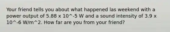 Your friend tells you about what happened las weekend with a power output of 5.88 x 10^-5 W and a sound intensity of 3.9 x 10^-6 W/m^2. How far are you from your friend?