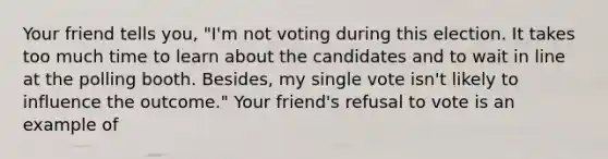 Your friend tells you, "I'm not voting during this election. It takes too much time to learn about the candidates and to wait in line at the polling booth. Besides, my single vote isn't likely to influence the outcome." Your friend's refusal to vote is an example of