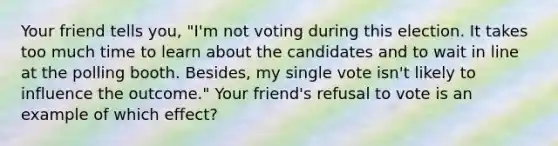 Your friend tells you, "I'm not voting during this election. It takes too much time to learn about the candidates and to wait in line at the polling booth. Besides, my single vote isn't likely to influence the outcome." Your friend's refusal to vote is an example of which effect?