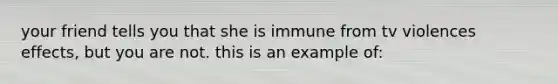 your friend tells you that she is immune from tv violences effects, but you are not. this is an example of: