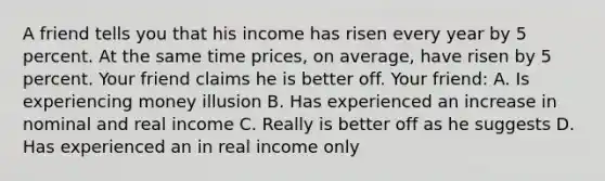 A friend tells you that his income has risen every year by 5 percent. At the same time prices, on average, have risen by 5 percent. Your friend claims he is better off. Your friend: A. Is experiencing money illusion B. Has experienced an increase in nominal and real income C. Really is better off as he suggests D. Has experienced an in real income only