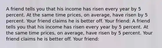 A friend tells you that his income has risen every year by 5 percent. At the same time prices, on average, have risen by 5 percent. Your friend claims he is better off. Your friend: A friend tells you that his income has risen every year by 5 percent. At the same time prices, on average, have risen by 5 percent. Your friend claims he is better off. Your friend: