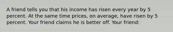 A friend tells you that his income has risen every year by 5 percent. At the same time prices, on average, have risen by 5 percent. Your friend claims he is better off. Your friend: