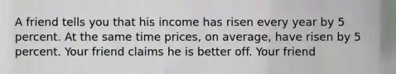 A friend tells you that his income has risen every year by 5 percent. At the same time prices, on average, have risen by 5 percent. Your friend claims he is better off. Your friend