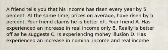 A friend tells you that his income has risen every year by 5 percent. At the same time, prices on average, have risen by 5 percent. Your friend claims he is better off. Your friend A. Has experienced an increase in real income only B. Really is better off as he suggests C. Is experiencing money illusion D. Has experienced an increase in nominal income and real income