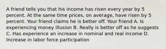 A friend tells you that his income has risen every year by 5 percent. At the same time prices, on average, have risen by 5 percent. Your friend claims he is better off. Your friend A. Is experiencing money illusion B. Really is better off as he suggests C. Has experience an increase in nominal and real income D. Increase in labor force participation