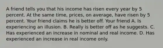 A friend tells you that his income has risen every year by 5 percent. At the same time, prices, on average, have risen by 5 percent. Your friend claims he is better off. Your friend A. Is experiencing an illusion. B. Really is better off as he suggests. C. Has experienced an increase in nominal and real income. D. Has experienced an increase in real income only.