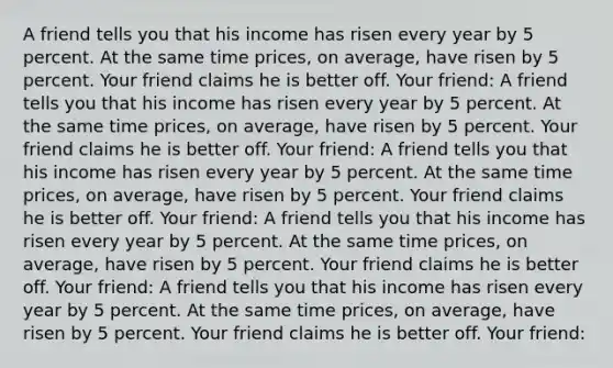 A friend tells you that his income has risen every year by 5 percent. At the same time prices, on average, have risen by 5 percent. Your friend claims he is better off. Your friend: A friend tells you that his income has risen every year by 5 percent. At the same time prices, on average, have risen by 5 percent. Your friend claims he is better off. Your friend: A friend tells you that his income has risen every year by 5 percent. At the same time prices, on average, have risen by 5 percent. Your friend claims he is better off. Your friend: A friend tells you that his income has risen every year by 5 percent. At the same time prices, on average, have risen by 5 percent. Your friend claims he is better off. Your friend: A friend tells you that his income has risen every year by 5 percent. At the same time prices, on average, have risen by 5 percent. Your friend claims he is better off. Your friend: