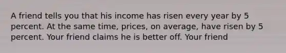 A friend tells you that his income has risen every year by 5 percent. At the same time, prices, on average, have risen by 5 percent. Your friend claims he is better off. Your friend