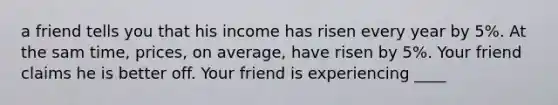 a friend tells you that his income has risen every year by 5%. At the sam time, prices, on average, have risen by 5%. Your friend claims he is better off. Your friend is experiencing ____