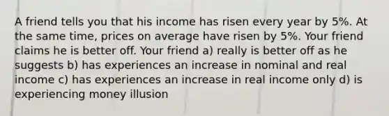 A friend tells you that his income has risen every year by 5%. At the same time, prices on average have risen by 5%. Your friend claims he is better off. Your friend a) really is better off as he suggests b) has experiences an increase in nominal and real income c) has experiences an increase in real income only d) is experiencing money illusion