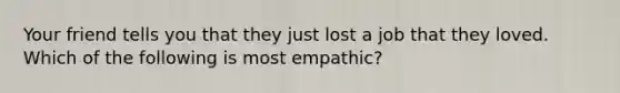 Your friend tells you that they just lost a job that they loved. Which of the following is most empathic?