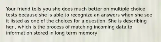 Your friend tells you she does much better on multiple choice tests because she is able to recognize an answers when she see it listed as one of the choices for a question. She is describing her , which is the process of matching incoming data to information stored in long term memory