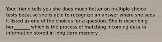 Your friend tells you she does much better on multiple choice tests because she is able to recognize an answer where she sees it listed as one of the choices for a question. She is describing her_______ which is the process of matching incoming data to information stored in long term memory