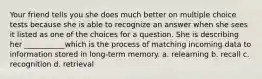 Your friend tells you she does much better on multiple choice tests because she is able to recognize an answer when she sees it listed as one of the choices for a question. She is describing her ___________which is the process of matching incoming data to information stored in long-term memory. a. relearning b. recall c. recognition d. retrieval