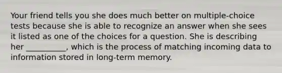 Your friend tells you she does much better on multiple-choice tests because she is able to recognize an answer when she sees it listed as one of the choices for a question. She is describing her __________, which is the process of matching incoming data to information stored in long-term memory.