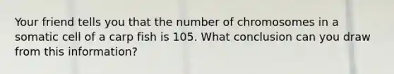 Your friend tells you that the number of chromosomes in a somatic cell of a carp fish is 105. What conclusion can you draw from this information?