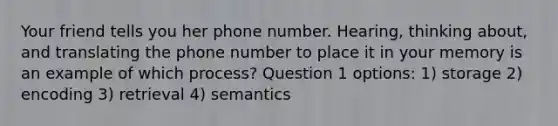 Your friend tells you her phone number. Hearing, thinking about, and translating the phone number to place it in your memory is an example of which process? Question 1 options: 1) storage 2) encoding 3) retrieval 4) semantics